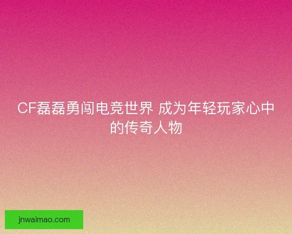 CF磊磊勇闯电竞世界 成为年轻玩家心中的传奇人物