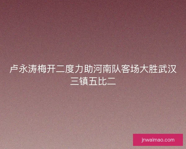卢永涛梅开二度力助河南队客场大胜武汉三镇五比二