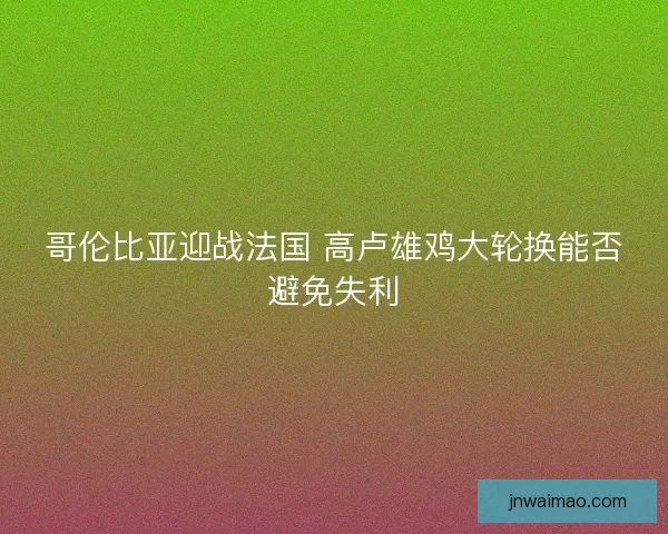 哥伦比亚迎战法国 高卢雄鸡大轮换能否避免失利